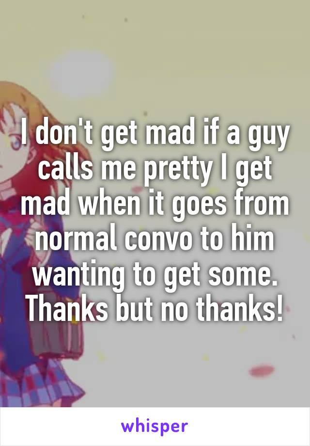 I don't get mad if a guy calls me pretty I get mad when it goes from normal convo to him wanting to get some. Thanks but no thanks!