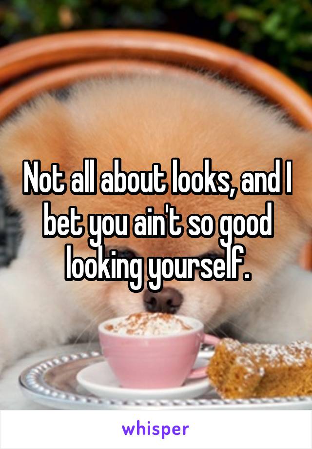 Not all about looks, and I bet you ain't so good looking yourself.