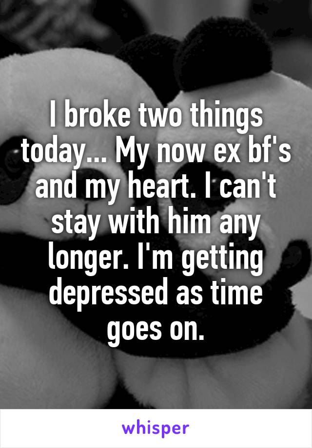 I broke two things today... My now ex bf's and my heart. I can't stay with him any longer. I'm getting depressed as time goes on.