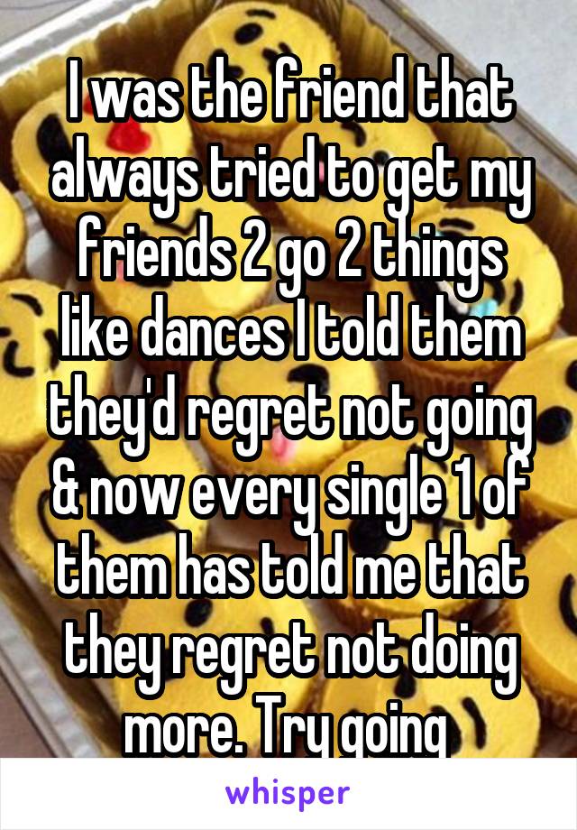 I was the friend that always tried to get my friends 2 go 2 things like dances I told them they'd regret not going & now every single 1 of them has told me that they regret not doing more. Try going 