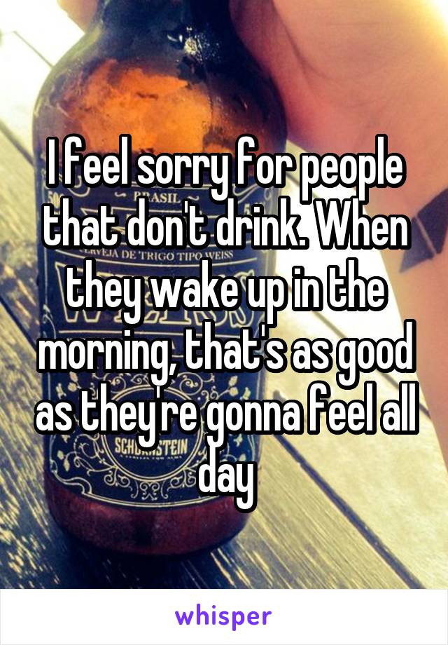 I feel sorry for people that don't drink. When they wake up in the morning, that's as good as they're gonna feel all day