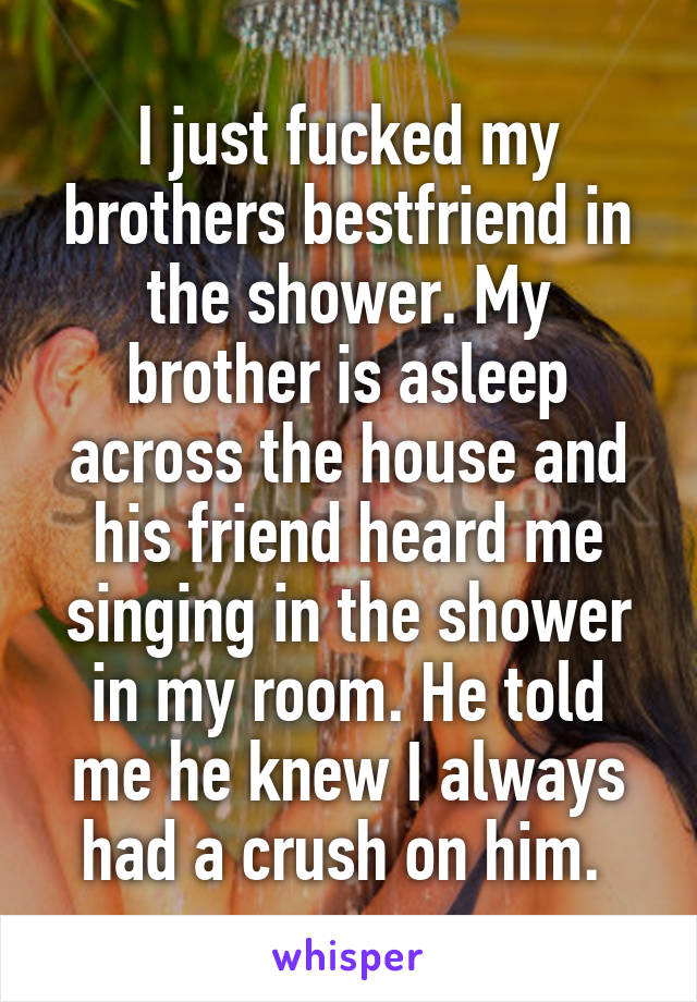 I just fucked my brothers bestfriend in the shower. My brother is asleep across the house and his friend heard me singing in the shower in my room. He told me he knew I always had a crush on him. 