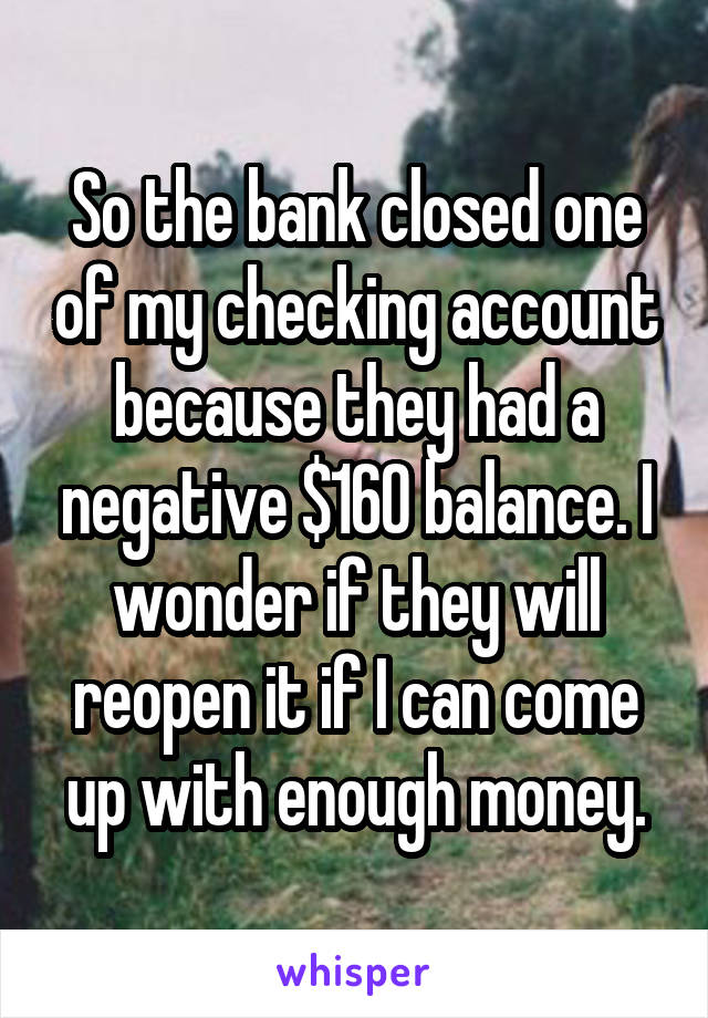 So the bank closed one of my checking account because they had a negative $160 balance. I wonder if they will reopen it if I can come up with enough money.
