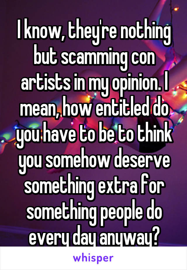 I know, they're nothing but scamming con artists in my opinion. I mean, how entitled do you have to be to think you somehow deserve something extra for something people do every day anyway?