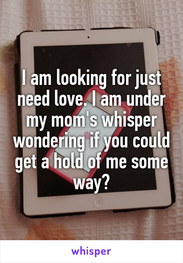 I am looking for just need love. I am under my mom's whisper wondering if you could get a hold of me some way?