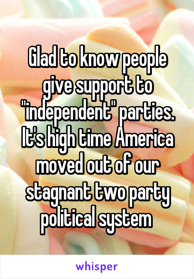 Glad to know people give support to "independent" parties. It's high time America moved out of our stagnant two party political system 