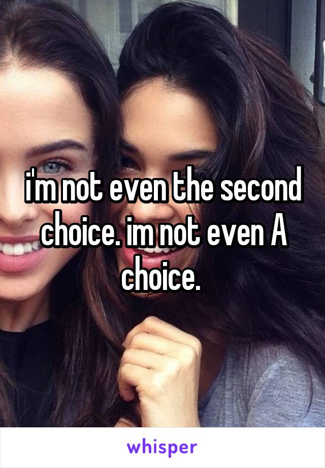 i'm not even the second choice. im not even A choice. 