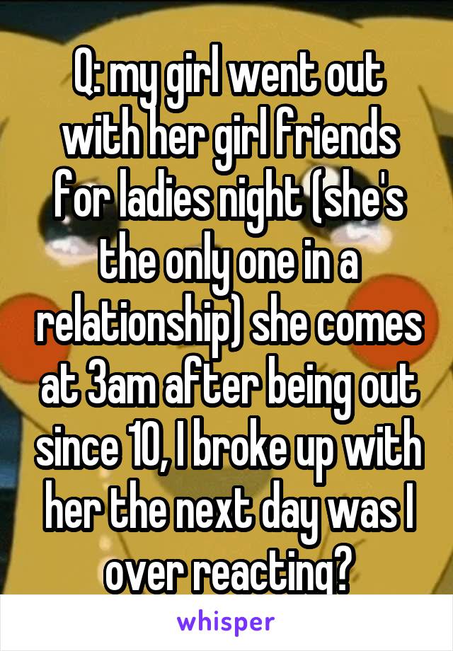Q: my girl went out with her girl friends for ladies night (she's the only one in a relationship) she comes at 3am after being out since 10, I broke up with her the next day was I over reacting?