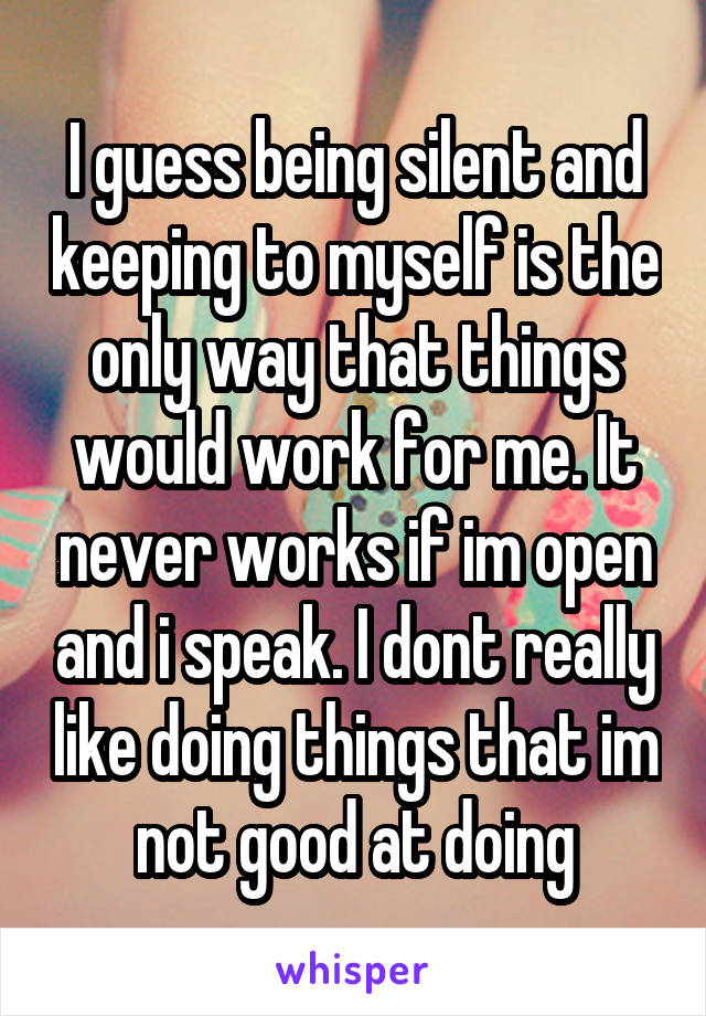 I guess being silent and keeping to myself is the only way that things would work for me. It never works if im open and i speak. I dont really like doing things that im not good at doing