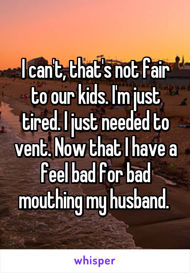 I can't, that's not fair to our kids. I'm just tired. I just needed to vent. Now that I have a feel bad for bad mouthing my husband. 