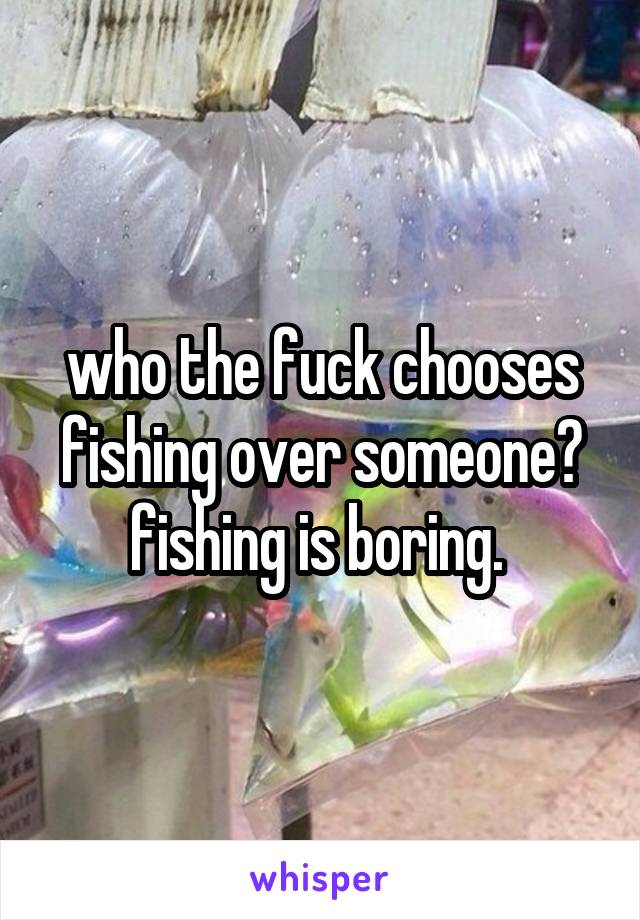 who the fuck chooses fishing over someone? fishing is boring. 