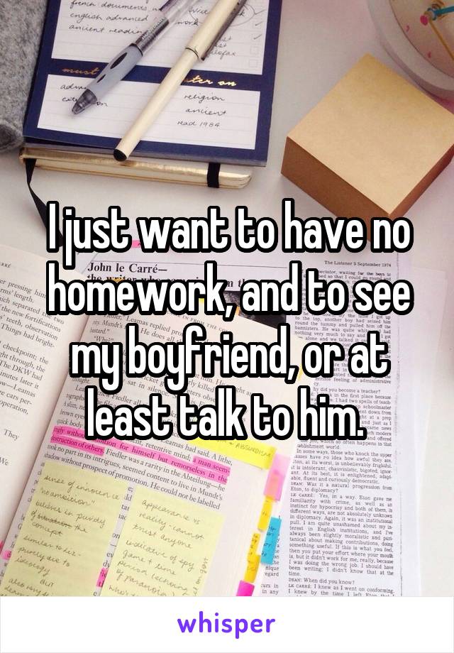 I just want to have no homework, and to see my boyfriend, or at least talk to him. 