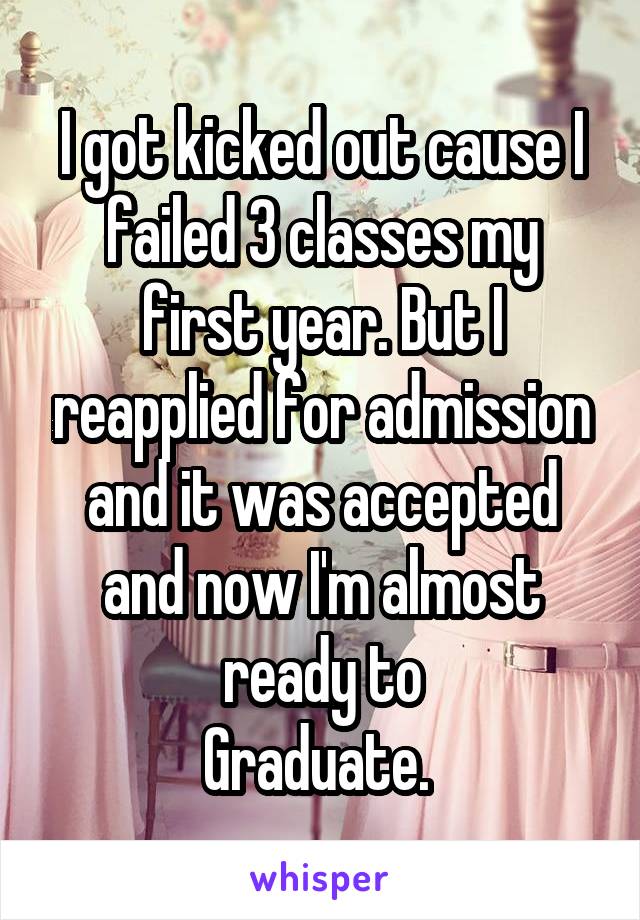 I got kicked out cause I failed 3 classes my first year. But I reapplied for admission and it was accepted and now I'm almost ready to
Graduate. 