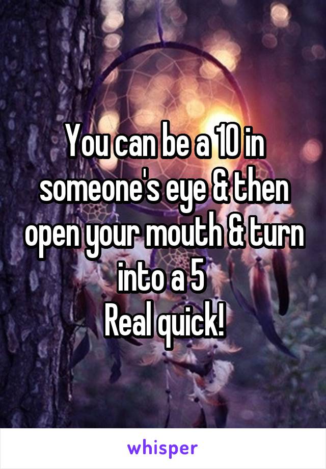 You can be a 10 in someone's eye & then open your mouth & turn into a 5 
Real quick!