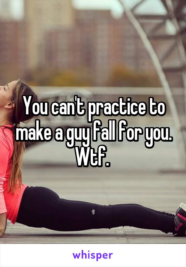 You can't practice to make a guy fall for you. Wtf. 