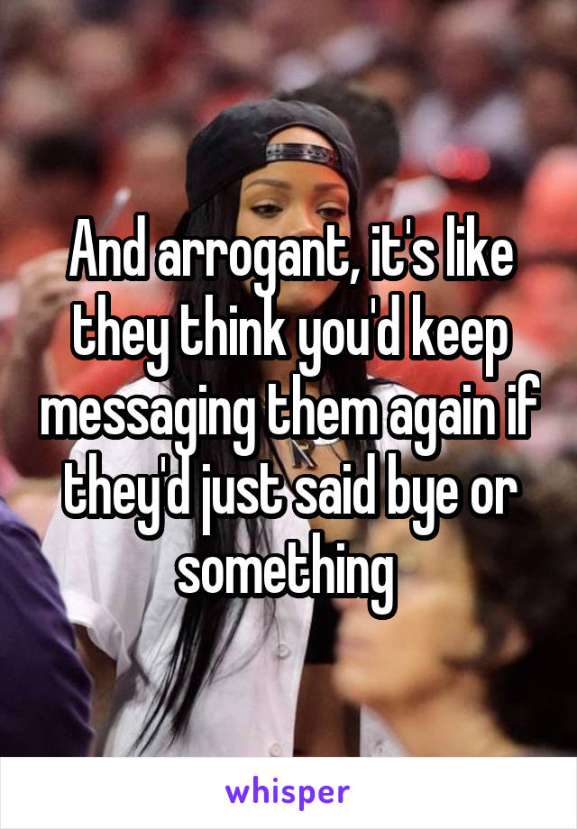 And arrogant, it's like they think you'd keep messaging them again if they'd just said bye or something 