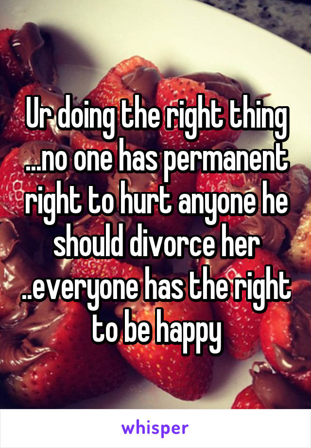 Ur doing the right thing ...no one has permanent right to hurt anyone he should divorce her ..everyone has the right to be happy
