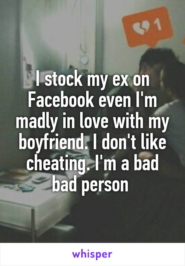 I stock my ex on Facebook even I'm madly in love with my boyfriend. I don't like cheating. I'm a bad bad person 