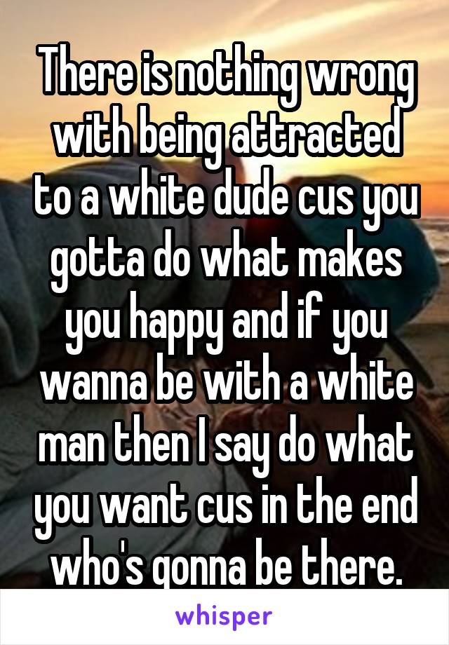 There is nothing wrong with being attracted to a white dude cus you gotta do what makes you happy and if you wanna be with a white man then I say do what you want cus in the end who's gonna be there.