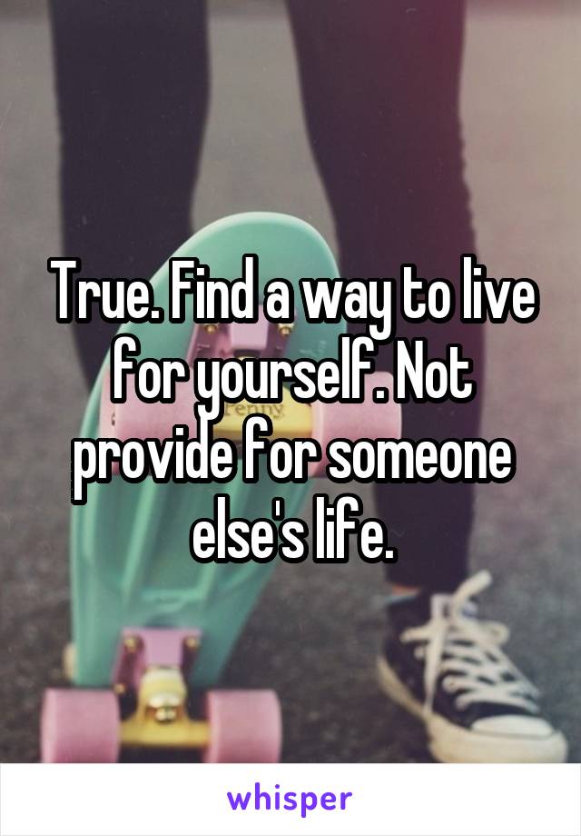 True. Find a way to live for yourself. Not provide for someone else's life.
