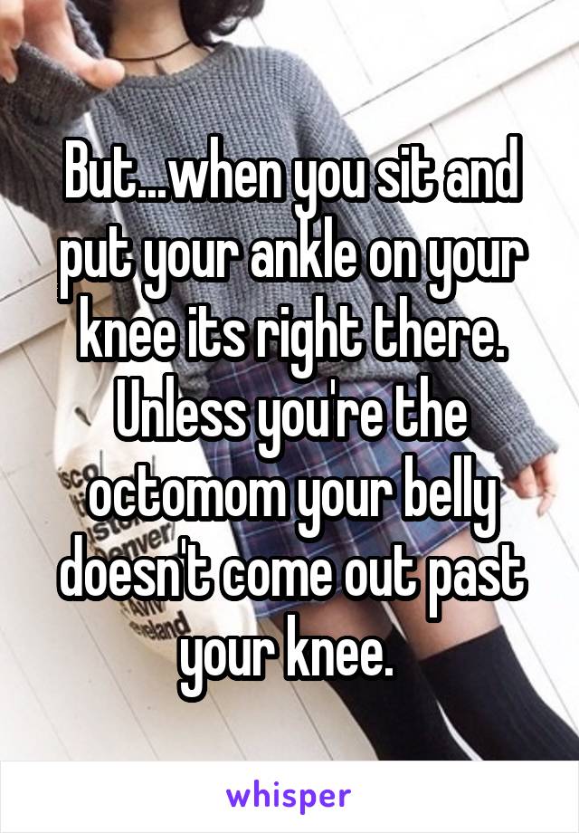 But...when you sit and put your ankle on your knee its right there. Unless you're the octomom your belly doesn't come out past your knee. 