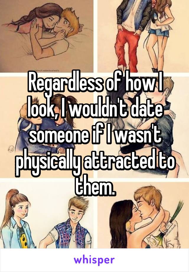 Regardless of how I look, I wouldn't date someone if I wasn't physically attracted to them.