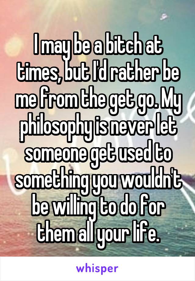 I may be a bitch at times, but I'd rather be me from the get go. My philosophy is never let someone get used to something you wouldn't be willing to do for them all your life.