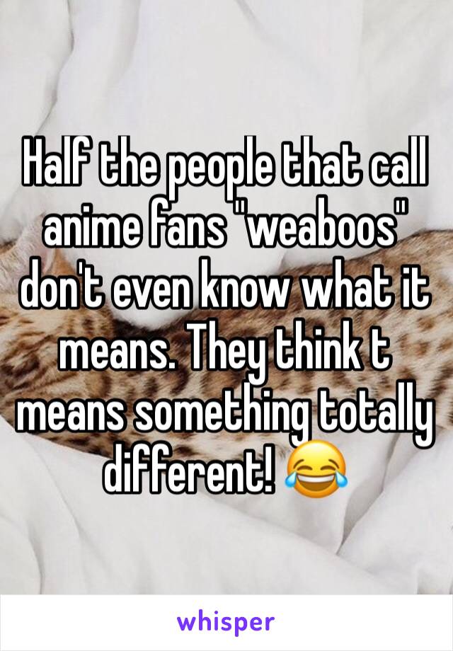Half the people that call anime fans "weaboos" don't even know what it means. They think t means something totally different! 😂