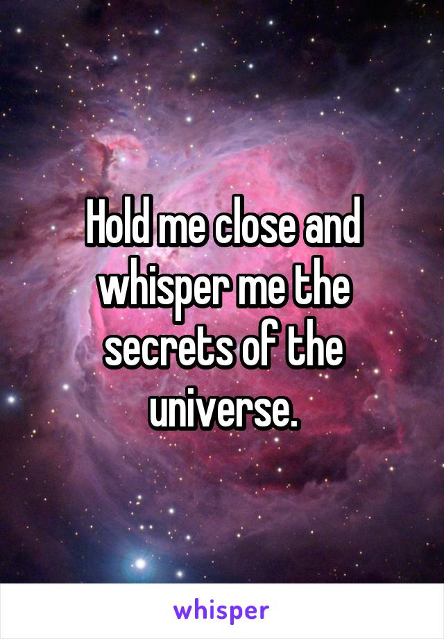 Hold me close and whisper me the secrets of the universe.