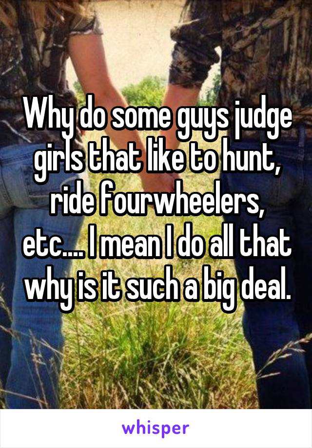 Why do some guys judge girls that like to hunt, ride fourwheelers, etc.... I mean I do all that why is it such a big deal. 