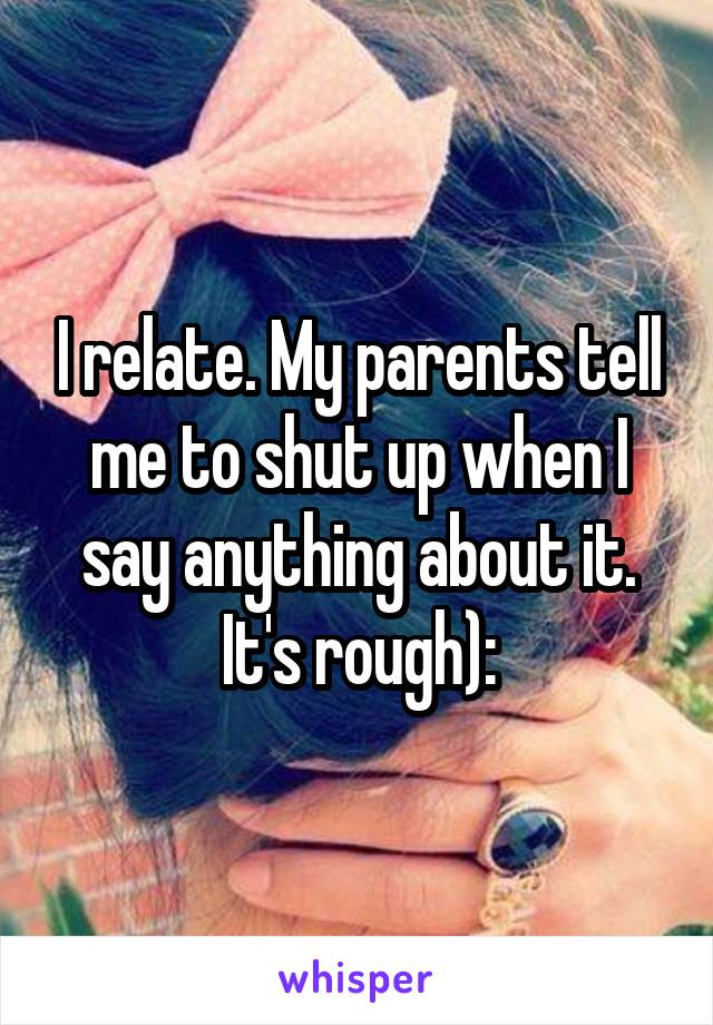 I relate. My parents tell me to shut up when I say anything about it. It's rough):