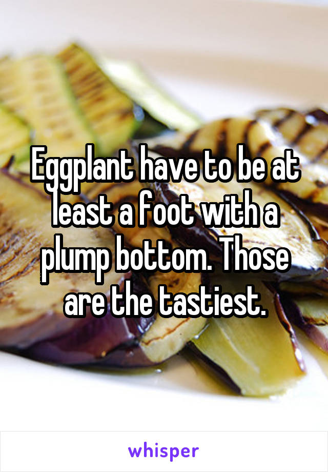 Eggplant have to be at least a foot with a plump bottom. Those are the tastiest.