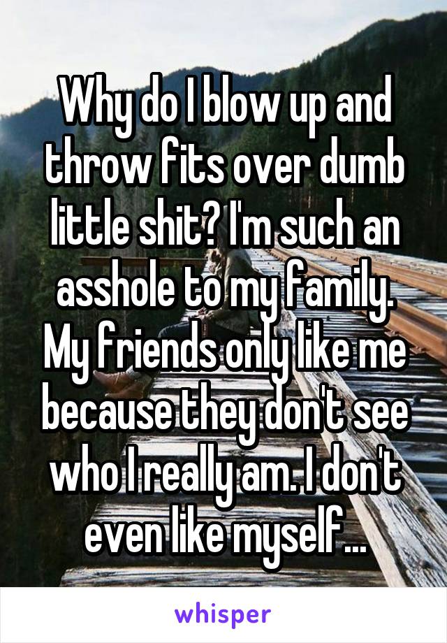 Why do I blow up and throw fits over dumb little shit? I'm such an asshole to my family. My friends only like me because they don't see who I really am. I don't even like myself...