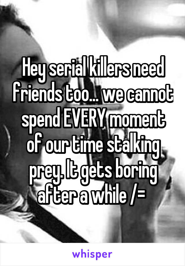 Hey serial killers need friends too... we cannot spend EVERY moment of our time stalking prey. It gets boring after a while /= 