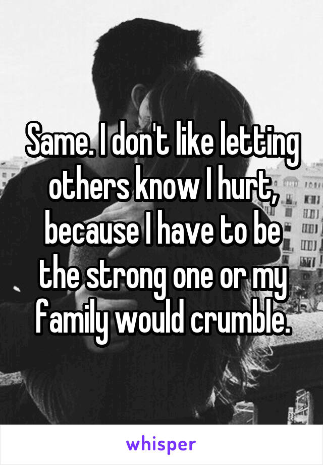 Same. I don't like letting others know I hurt, because I have to be the strong one or my family would crumble.