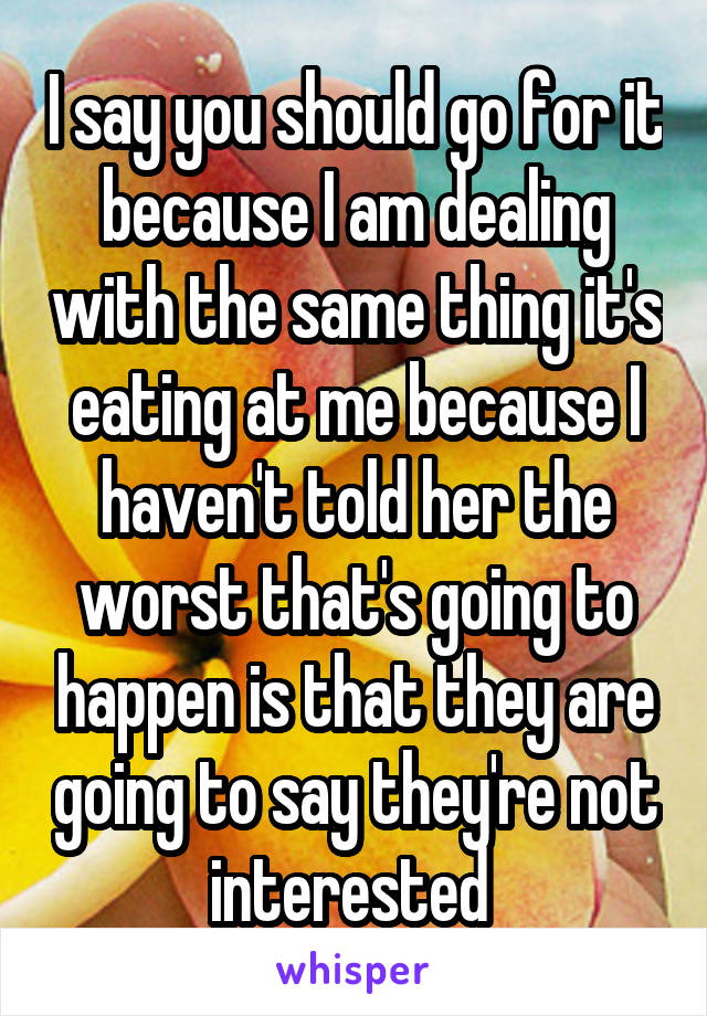 I say you should go for it because I am dealing with the same thing it's eating at me because I haven't told her the worst that's going to happen is that they are going to say they're not interested 