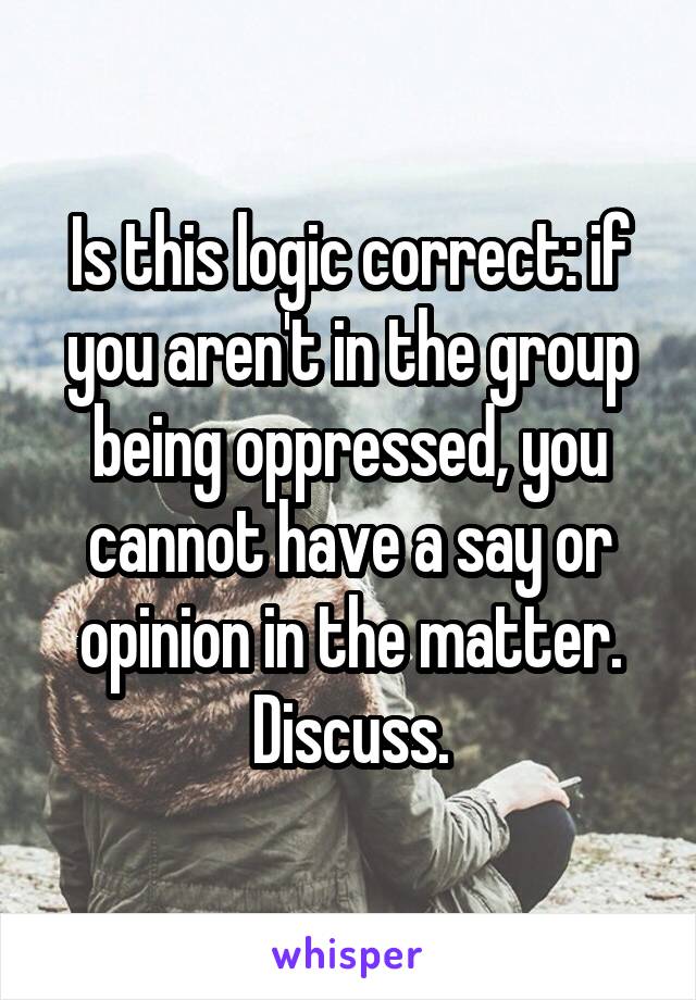 Is this logic correct: if you aren't in the group being oppressed, you cannot have a say or opinion in the matter. Discuss.