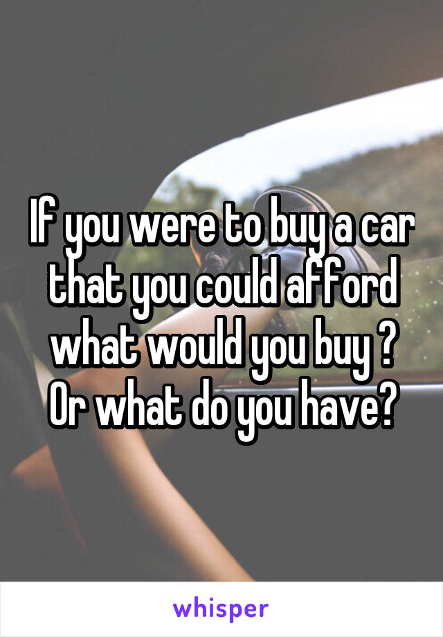 If you were to buy a car that you could afford what would you buy ? Or what do you have?