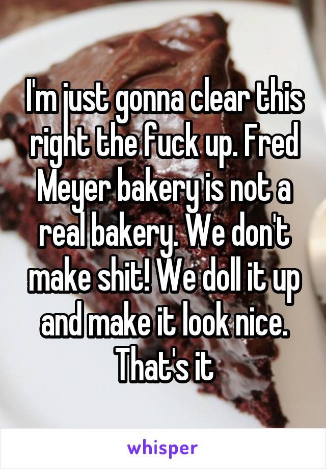 I'm just gonna clear this right the fuck up. Fred Meyer bakery is not a real bakery. We don't make shit! We doll it up and make it look nice. That's it