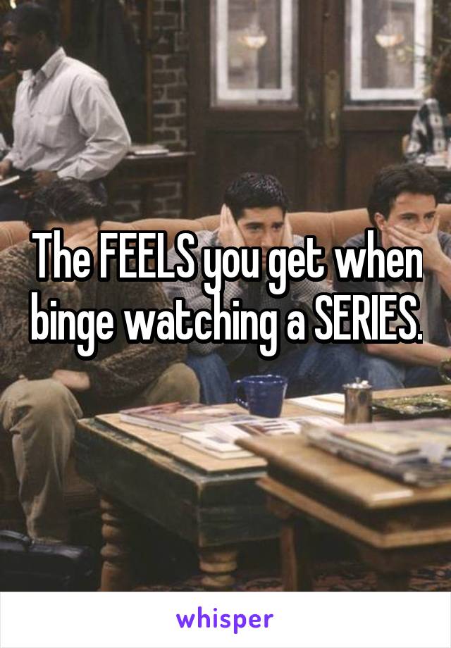 The FEELS you get when binge watching a SERIES. 