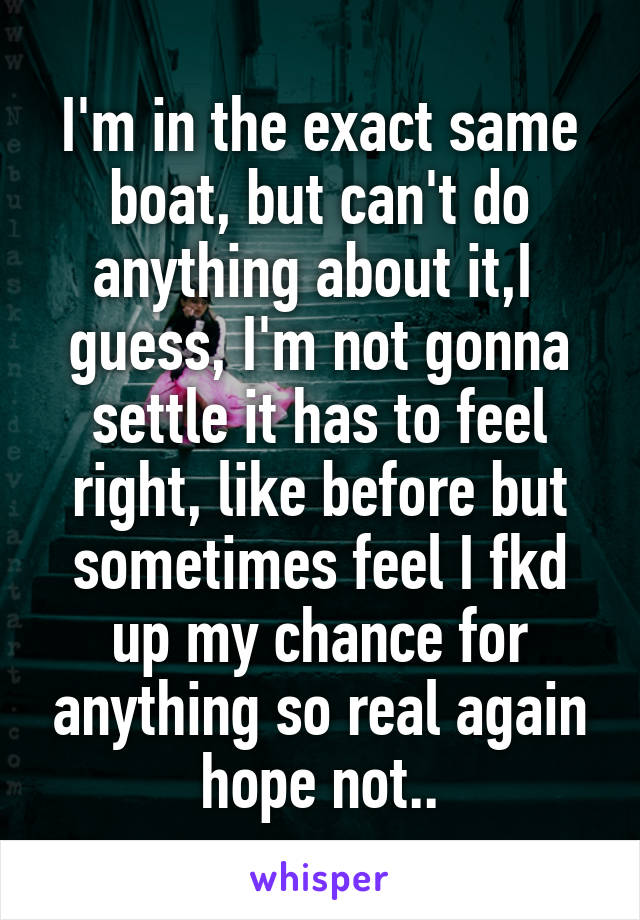 I'm in the exact same boat, but can't do anything about it,I  guess, I'm not gonna settle it has to feel right, like before but sometimes feel I fkd up my chance for anything so real again hope not..