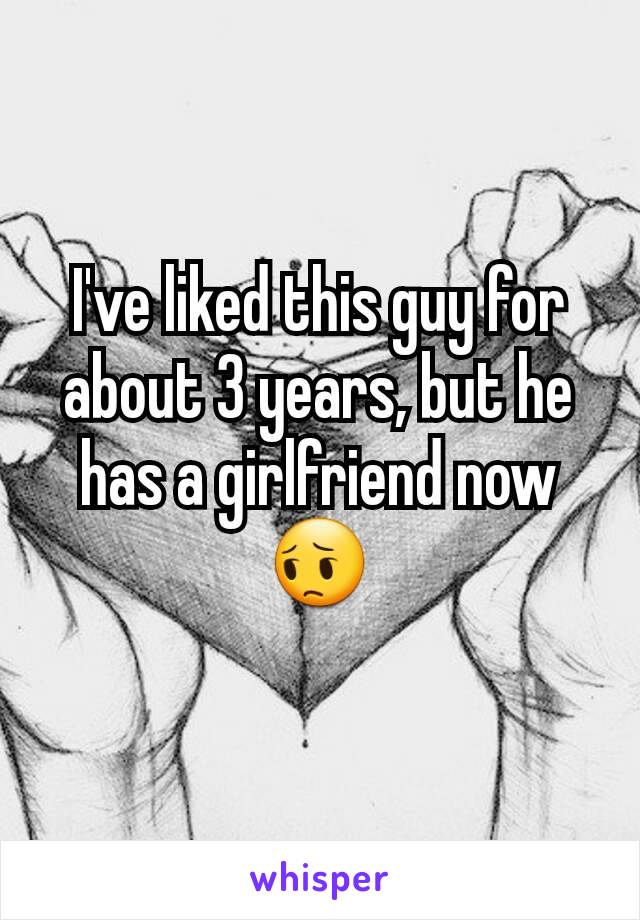 I've liked this guy for about 3 years, but he has a girlfriend now 😔
