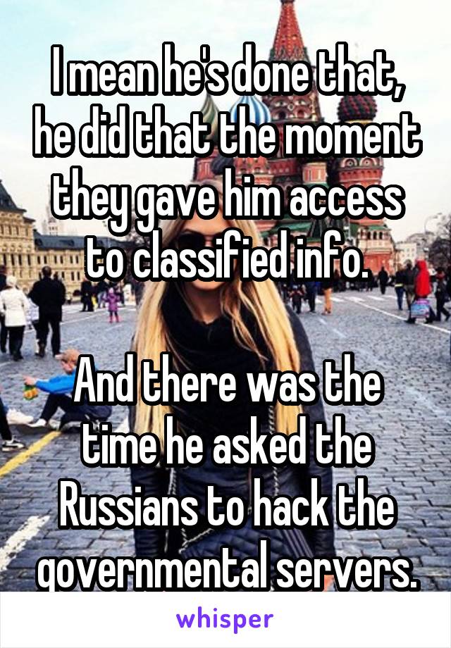 I mean he's done that, he did that the moment they gave him access to classified info.

And there was the time he asked the Russians to hack the governmental servers.