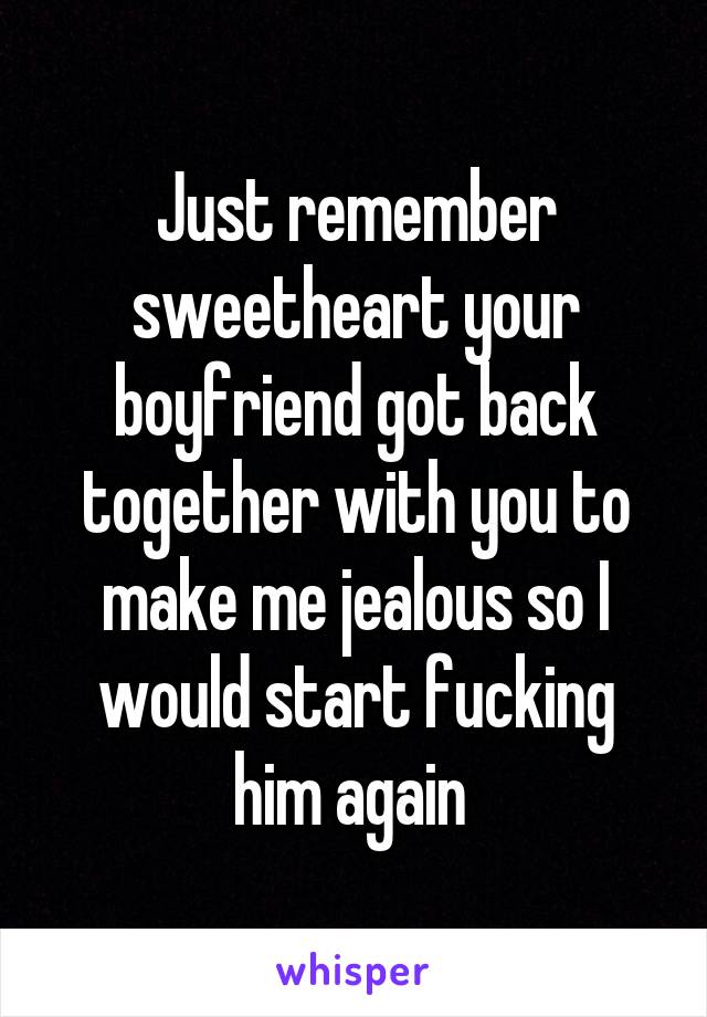 Just remember sweetheart your boyfriend got back together with you to make me jealous so I would start fucking him again 