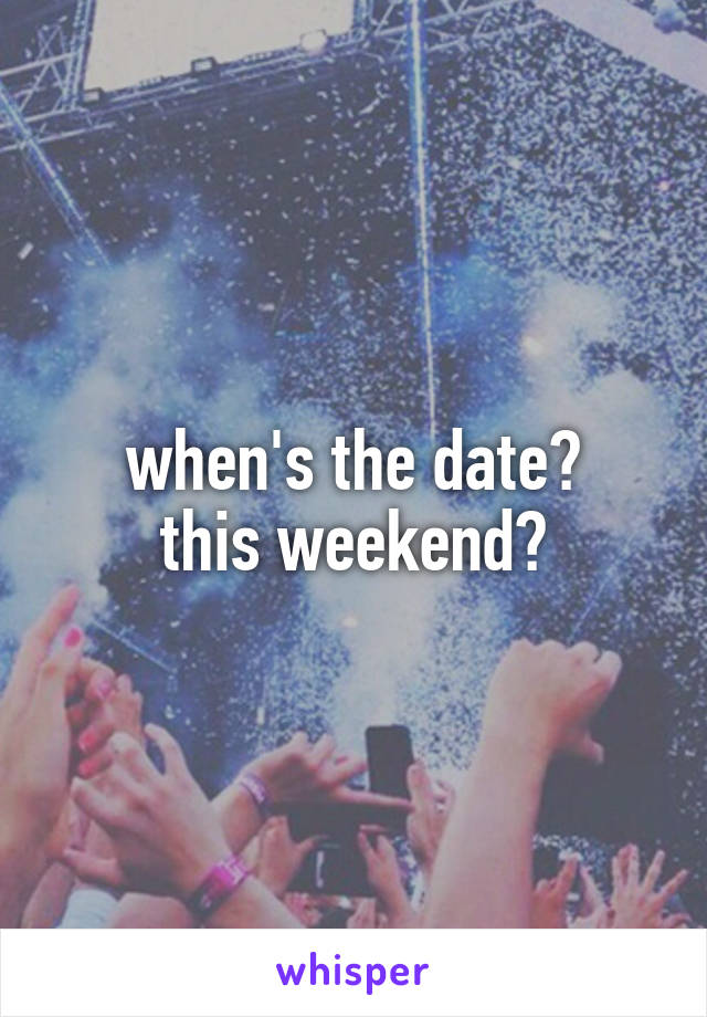 when's the date?
this weekend?
