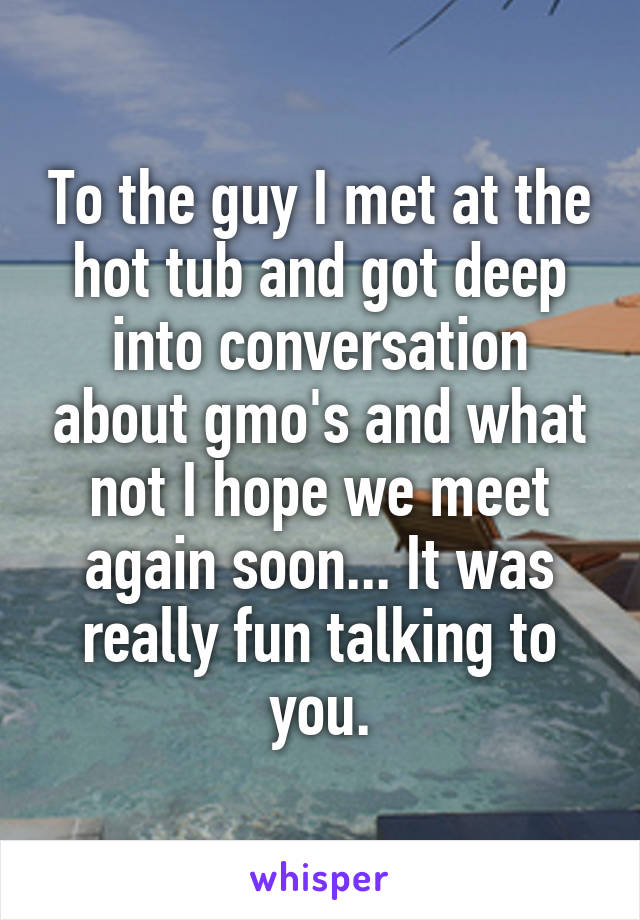 To the guy I met at the hot tub and got deep into conversation about gmo's and what not I hope we meet again soon... It was really fun talking to you.
