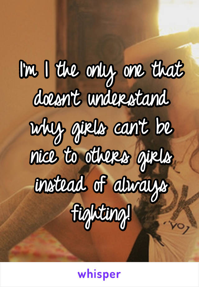 I'm I the only one that doesn't understand why girls can't be nice to others girls instead of always fighting!