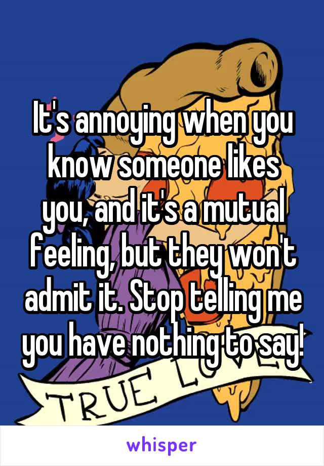 It's annoying when you know someone likes you, and it's a mutual feeling, but they won't admit it. Stop telling me you have nothing to say!