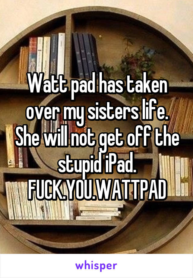 Watt pad has taken over my sisters life. She will not get off the stupid iPad. FUCK.YOU.WATTPAD