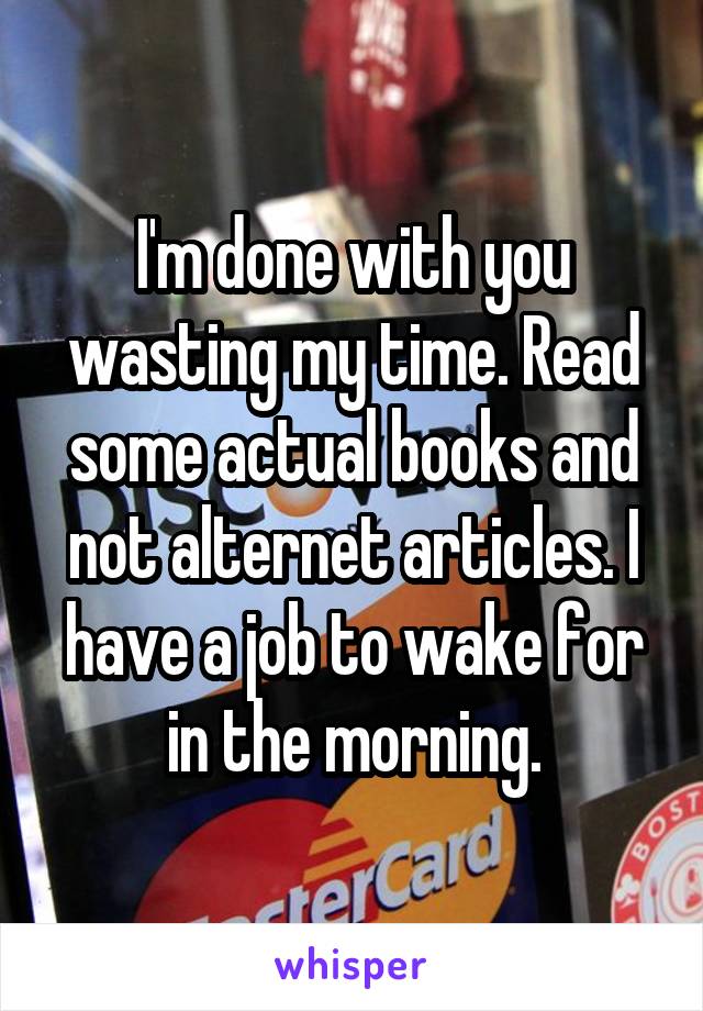 I'm done with you wasting my time. Read some actual books and not alternet articles. I have a job to wake for in the morning.